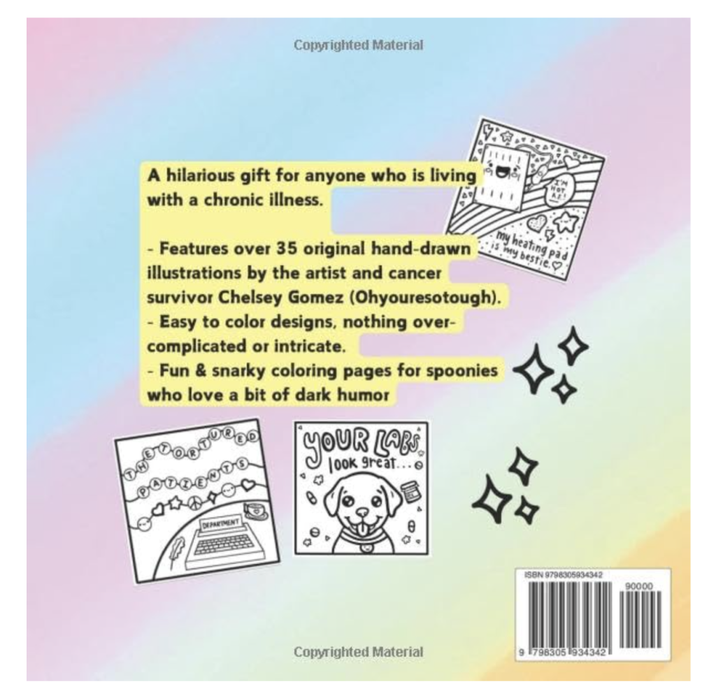 The back cover of the coloring book titled My Illness is Chronic By My Coloring Is Iconic by Chelsey Gomez. There is a description of her coloring book, as well as one image that has friendship bracelets with beads that spell out "The Tortured Patient Department" and another with the face of a dog surrounded by pills and pill bottles with the text "Your labs are fine..." 