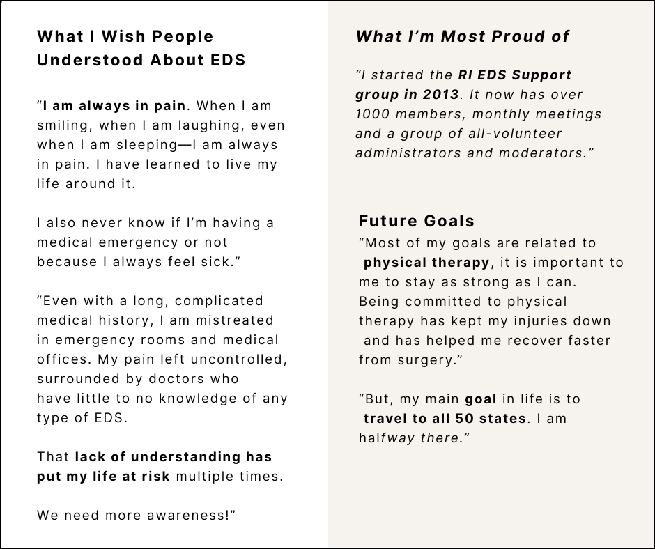 What I Wish People Understood About EDS
“I am always in pain. When I am smiling, when I am laughing, even when I am sleeping—I am always in pain. I have learned to live my life around it.
I also never know if I’m having a medical emergency or not because I always feel sick.”
“Even with a long, complicated medical history, I am mistreated in emergency rooms and medical offices. My pain left uncontrolled, surrounded by doctors who
have little to no knowledge of any type of EDS.
That lack of understanding has put my life at risk multiple times.
We need more awareness!”
What I’m Most Proud of
“I started the RI EDS Support group in 2013. It now has over 1000 members, monthly meetings and a group of all-volunteer administrators and moderators.”
Future Goals
“Most of my goals are related to physical therapy, it is important to me to stay as strong as I can. Being committed to physical therapy has kept my injuries down and has helped me recover faster from surgery.”
“But, my main goal in life is to travel to all 50 states. I am halfway there.”