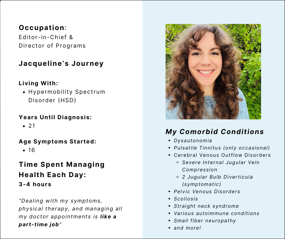 (Portrait of Jacqueline Teti wearing a blue jean dress with large brown curls, smiling against a green leafy background)
Occupation:
Editor-in-Chief &
Director of Programs
Jacqueline’s Journey
Living With:
Hypermobility Spectrum Disorder (HSD)
Years Until Diagnosis:
21
Age Symptoms Started:
16
Time Spent Managing Health Each Day:
3-4 hours
“Dealing with my symptoms, physical therapy, and managing all my doctor appointments is like a part-time job“
My Comorbid Conditions
Dysautonomia
Pulsatile Tinnitus (only occasional)
Cerebral Venous Outflow Disorders
Severe Internal Jugular Vein Compression
2 Jugular Bulb Diverticula (symptomatic)
Pelvic Venous Disorders
Scoliosis
Straight neck syndrome
Various autoimmune conditions
Small fiber neuropathy
and more!