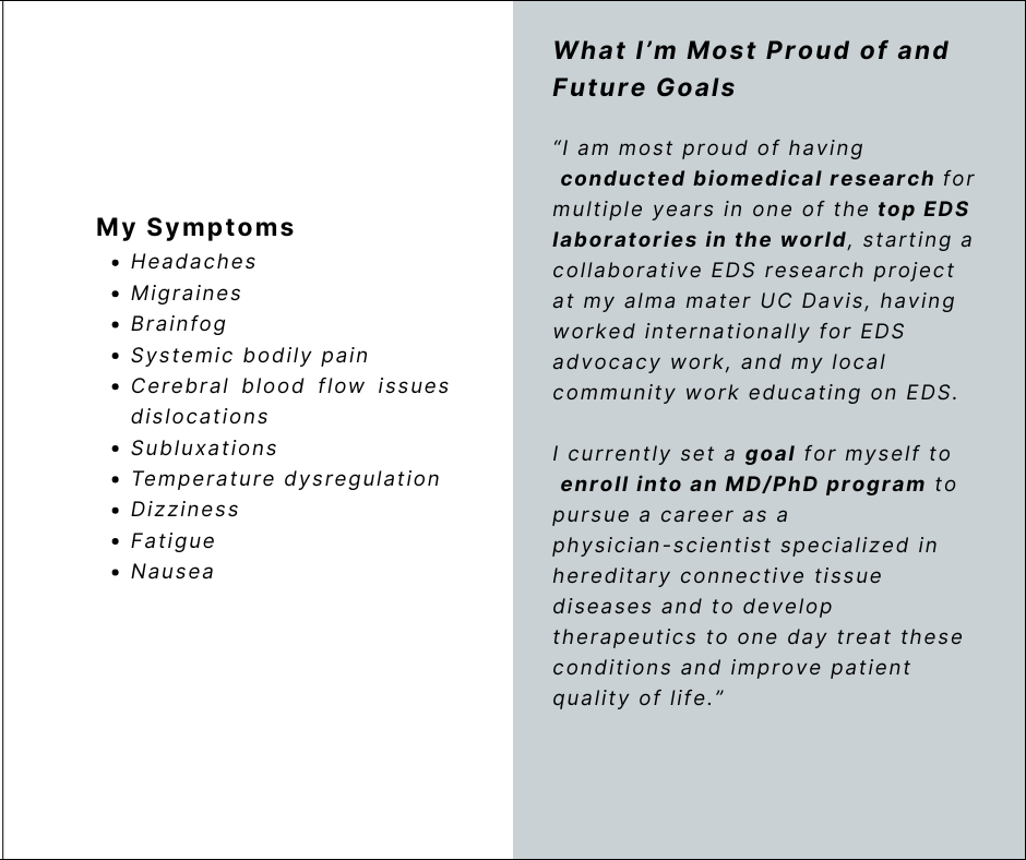 My Symptoms
Headaches
Migraines
Brainfog
Systemic bodily pain
Cerebral blood flow issues dislocations
Subluxations
Temperature dysregulation
Dizziness
Fatigue
Nausea
What I’m Most Proud of and Future Goals
“I am most proud of having conducted biomedical research for multiple years in one of the top EDS laboratories in the world, starting a collaborative EDS research project at my alma mater UC Davis, having worked internationally for EDS advocacy work, and my localcommunity work educating on EDS.
I currently set a goal for myself to enroll into an MD/PhD program to pursue a career as a
physician-scientist specialized in hereditary connective tissue diseases and to develop therapeutics to one day treat these conditions and improve patient quality of life.”